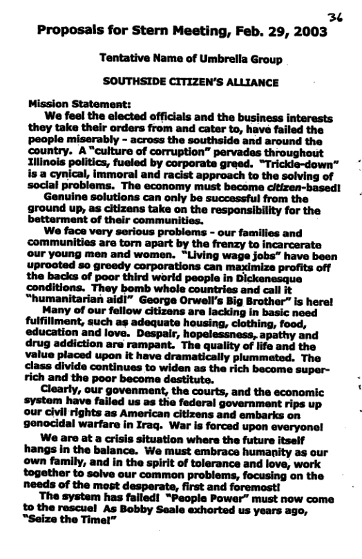 36 Proposals for Stern Meeting, Feb. 29, 2003 Tentative Name of Umbrella Group SOUTHSIDE CITIZEN’S ALLIANCE Mission Statement: We feel the elected officials and the business interests they take their orders from and cater to, have failed the people miserably - across the southside and around the country. A “culture of corruption” pervades throughout Illinois politics, fueled by corporate greed. “Trickie-down™ is a cynical, immoral and racist approach to the solving of social problems. The economy must become citizen-based! Genuine solutions can only be successful from the ground up, as citizens take on the responsibility for the betterment of their communities. We face very serious problems - our families and communities are torn apart by the frenzy to incarcerate our young men and women. “Living wage jobs” have been uprooted so greedy corporations can maximize profits off the backs of poor third world people in Dickenesque conditions. They bomb whole countries and call it “humanitarian aidl” George Orwell’s Big Brother” is here! Many of our fellow citizens are lacking in basic need fulfiliment, such as adequate housing, clothing, food, education and love. Despair, hopelessness, apathy and drug addiction are rampant. The quality of life and the value placed upon it have dramatically plummeted. The class divide continues to widen as the rich become super- rich and the poor becoma destitute. Clearly, our govenment, the courts, and the economic system have failed us as the federal government rips up our civil rights as American citizens and embarks on genocidal warfare in Iraq. War is forced upon everyonel Wae are at a crisis situation where the future itself hangs in the balance. We must embrace humanity as our own family, and in the spirit of tolerance and love, work together to solve our common problems, focusing on the needs of the most desperate, first and foremost! The system has failed! “People Power” must now come to the rescuel As Bobby Seale exhorted us years ago, “Seize the Timel”